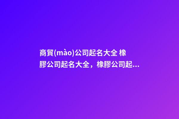 商貿(mào)公司起名大全 橡膠公司起名大全，橡膠公司起名精選-第1張-公司起名-玄機派
